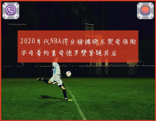 2020年代NBA得分榜揭晓东契奇领衔字母哥约基奇德罗赞紧随其后