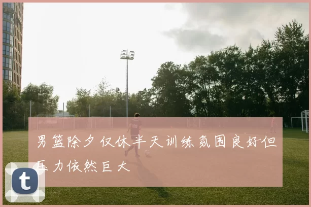 男篮除夕仅休半天训练氛围良好但压力依然巨大