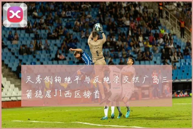 天秀倒钩绝平与反绝杀交织广岛三箭稳居J1西区榜首
