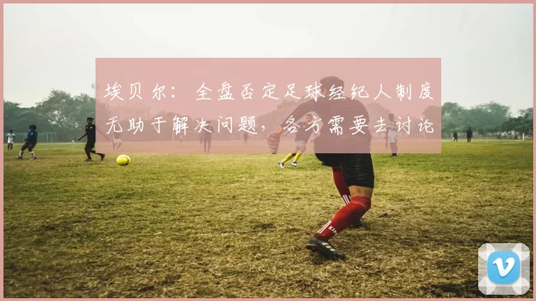 埃贝尔：全盘否定足球经纪人制度无助于解决问题，各方需要去讨论