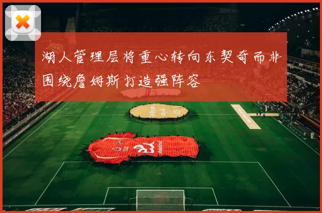 湖人管理层将重心转向东契奇而非围绕詹姆斯打造强阵容