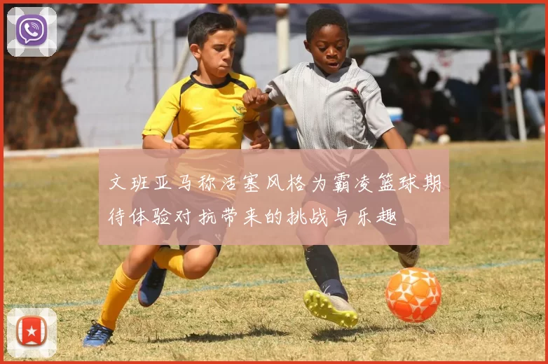 文班亚马称活塞风格为霸凌篮球期待体验对抗带来的挑战与乐趣