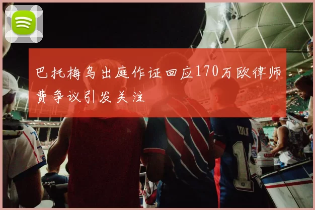 巴托梅乌出庭作证回应170万欧律师费争议引发关注