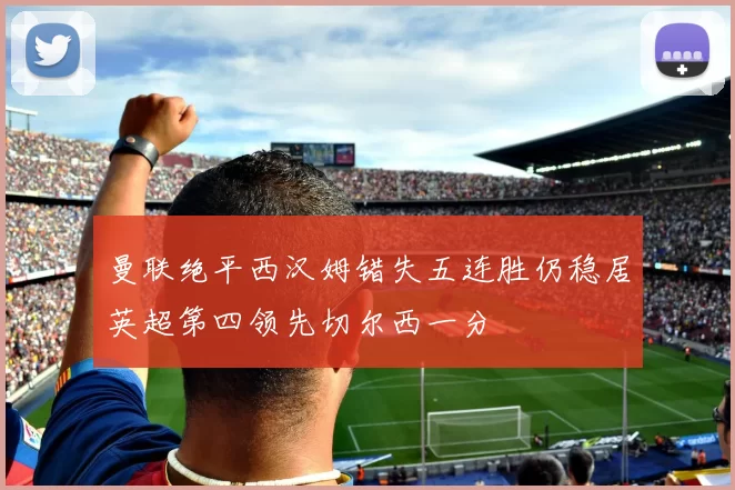 曼联绝平西汉姆错失五连胜仍稳居英超第四领先切尔西一分