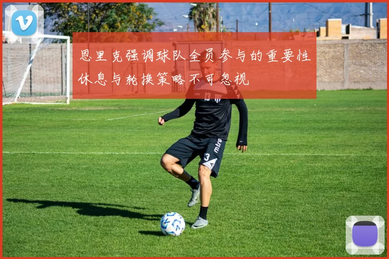 恩里克强调球队全员参与的重要性休息与轮换策略不可忽视